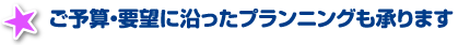 ご予算・要望に沿ったプランニングも承ります